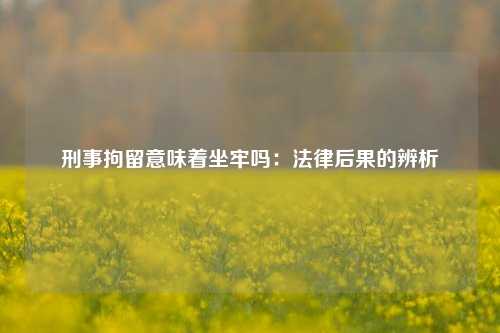刑事拘留意味着坐牢吗：法律后果的辨析