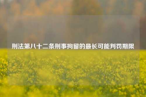 刑法第八十二条刑事拘留的最长可能判罚期限